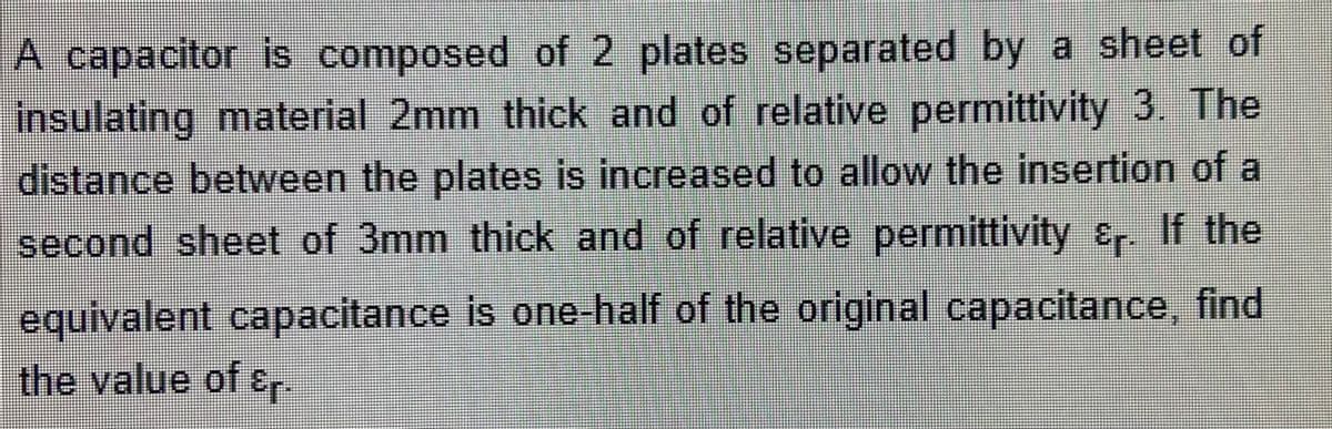 A capacitor is composed of 2 plates separated by a sheet of
insulating material 2mm thick and of relative permittivity 3. The
distance between the plates is increased to allow the insertion of a
second sheet of 3mm thick and of relative permittivity &r. If the
equivalent capacitance is one-half of the original capacitance, find
the value of &r.
