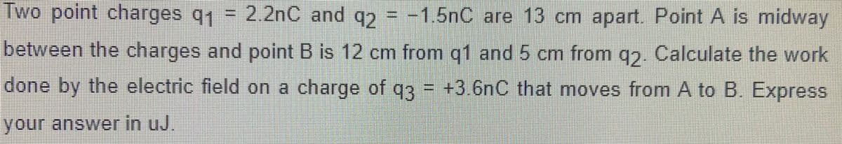 Two point charges q1 = 2.2nC and q = -1.5nC are 13 cm apart. Point A is midway
between the charges and point B is 12 cm from q1 and 5 cm from q2. Calculate the work
done by the electric field on a charge of q3 = +3.6nC that moves from A to B. Express
your answer in uJ.
