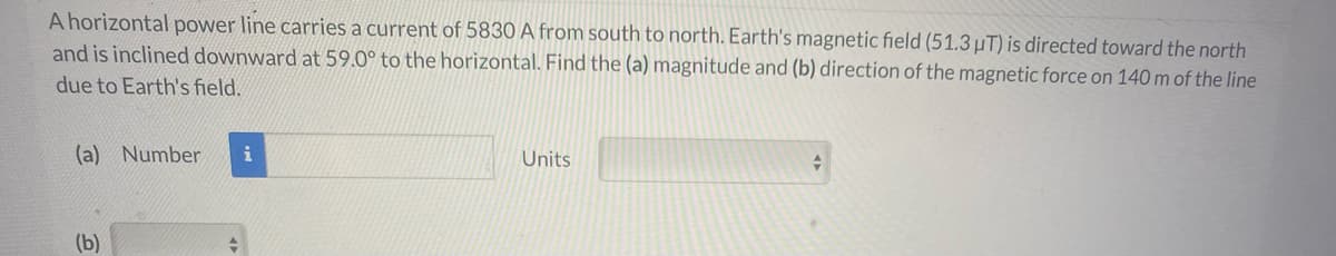 A horizontal power line carries a current of 5830 A from south to north. Earth's magnetic field (51.3µT) is directed toward the north
and is inclined downward at 59.0° to the horizontal. Find the (a) magnitude and (b) direction of the magnetic force on 140m of the line
due to Earth's field.
(a) Number
Units
(b)
