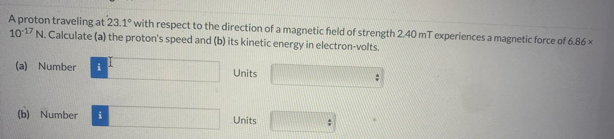 A proton traveling at 23.1° with respect to the direction of a magnetic field of strength 2.40 mT experiences a magnetic force of 6.86 x
10 17 N. Calculate (a) the proton's speed and (b) its kinetic energy in electron-volts.
(a)
Number
i
Units
(b) Number
i
Units
