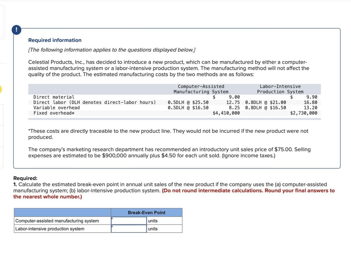 Required information
[The following information applies to the questions displayed below.]
Celestial Products, Inc., has decided to introduce a new product, which can be manufactured by either a computer-
assisted manufacturing system or a labor-intensive production system. The manufacturing method will not affect the
quality of the product. The estimated manufacturing costs by the two methods are as follows:
Direct material
Direct labor (DLH denotes direct-labor hours)
Variable overhead
Fixed overhead*
Computer-Assisted
Manufacturing System
$
Computer-assisted manufacturing system
Labor-intensive production system
0.5DLH @ $25.50
0.5DLH @ $16.50
Break-Even Point
units
units
Labor-Intensive
Production System
$
9.00
12.75 0.8DLH @ $21.00
8.25 0.8DLH @ $16.50
$4,410,000
*These costs are directly traceable to the new product line. They would not be incurred if the new product were not
produced.
The company's marketing research department has recommended an introductory unit sales price of $75.00. Selling
expenses are estimated to be $900,000 annually plus $4.50 for each unit sold. (Ignore income taxes.)
9.90
16.80
13.20
$2,730,000
Required:
1. Calculate the estimated break-even point in annual unit sales of the new product if the company uses the (a) computer-assisted
manufacturing system; (b) labor-intensive production system. (Do not round intermediate calculations. Round your final answers to
the nearest whole number.)