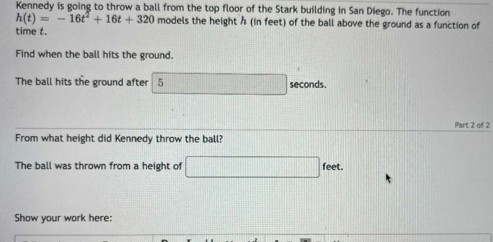 Kennedy is going to throw a ball from the top floor of the Stark building in San Diego. The function
h(t) = 16t² + 16t+ 320 models the height h (in feet) of the ball above the ground as a function of
time t.
Find when the ball hits the ground.
The ball hits the ground after 5
From what height did Kennedy throw the ball?
The ball was thrown from a height of
Show your work here:
seconds.
feet.
Part 2 of 2