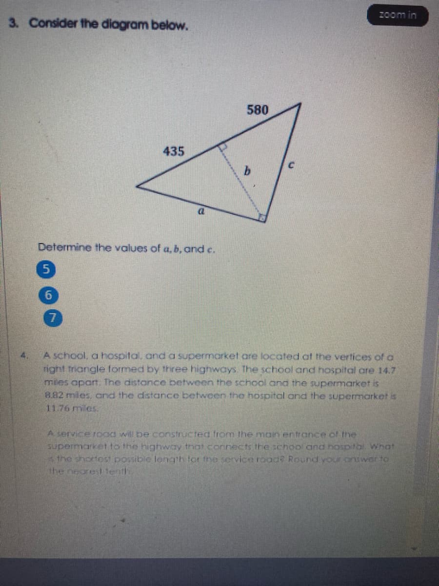 zoom in
3. Consider the diagram below.
580
435
Determine the values of a, b, and e.
6.
A school. a hospital, anda supermarket.are locoted of the vertices of o
nght rongle lormed by three highwoys. The school and hospital ore 14.7
mies apat. The distonce petweenthe school and the supermarket is
882 mies, ond the distance between the hospital and the supermarket is
1176 mies
4.
A servrerood witbe constructeg from the man entronce of the
supeimaket to the highwey trat.cornects the chool and nosptbl Whot
he therfest poribie leng h for tho service rage Round your pnswer to
the neoreslenth
