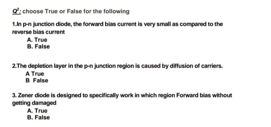 Q: choose True or False for the following
1.In p-n junction diode, the forward bias current is very small as compared to the
reverse bias current
A. True
B. False
2.The depletion layer in the p-n junction region is caused by diffusion of carriers.
A True
B False
3. Zener diode is designed to specifically work in which region Forward bias without
getting damaged
A. True
B. False
