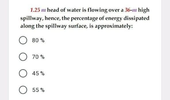 1.25 m head of water is flowing over a 36-m high
spillway, hence, the percentage of energy dissipated
along the spillway surface, is approximately:
80 %
70 %
45 %
O 55 %
