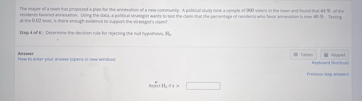 The mayor of a town has proposed a plan for the annexation of a new community. A political study took a sample of 900 voters in the town and found that 44% of the
residents favored annexation. Using the data, a political strategist wants to test the claim that the percentage of residents who favor annexation is over 40 %. Testing
at the 0.02 level, is there enough evidence to support the strategist's claim?
Step 4 of 6: Determine the decision rule for rejecting the null hypothesis, Ho.
Answer
How to enter your answer (opens in new window)
Reject Ho if z >
Tables
Keypad
Keyboard Shortcuts
Previous step answers