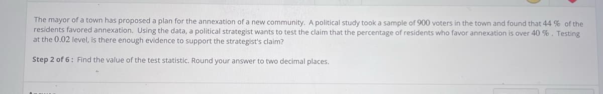 The mayor of a town has proposed a plan for the annexation of a new community. A political study took a sample of 900 voters in the town and found that 44 % of the
residents favored annexation. Using the data, a political strategist wants to test the claim that the percentage of residents who favor annexation is over 40 %. Testing
at the 0.02 level, is there enough evidence to support the strategist's claim?
Step 2 of 6: Find the value of the test statistic. Round your answer to two decimal places.