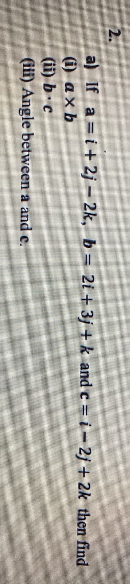 2.
a) If a =i+ 2j - 2k, b 2i + 3j + k and c = i- 2j + 2k then find
(i) ax b
(ii) b c
(iii) Angle between a and c.
