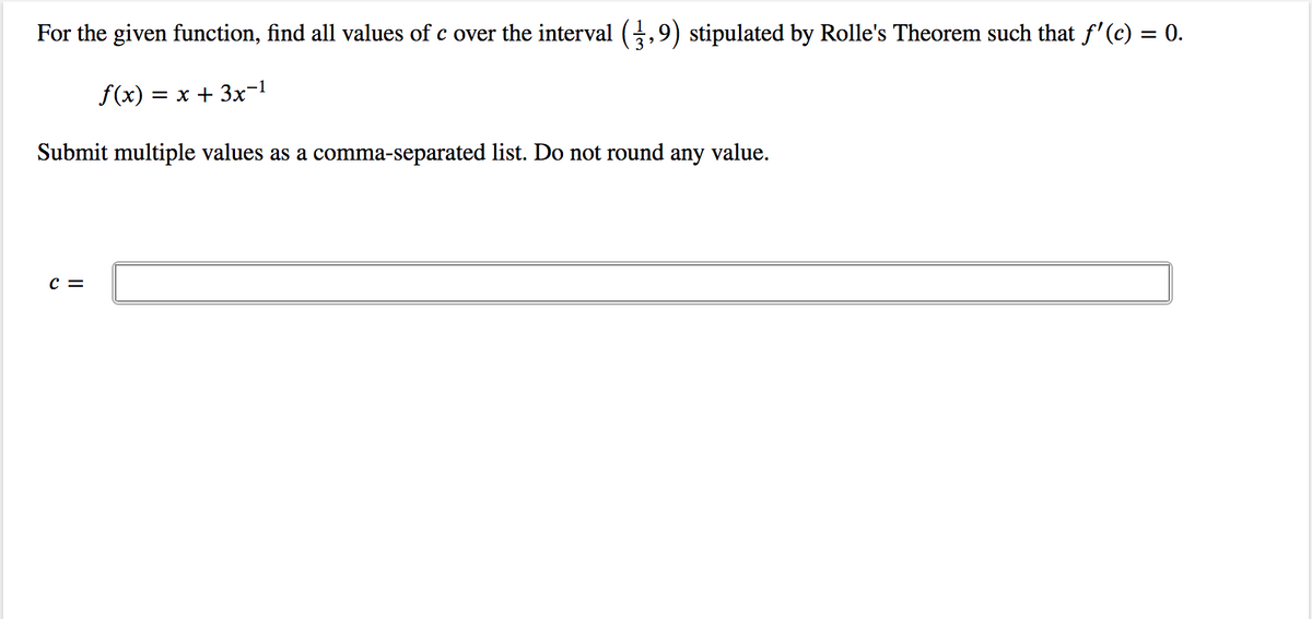 For the given function, find all values of c over the interval (,9) stipulated by Rolle's Theorem such that f'(c) = 0.
%3D
f(x) = x + 3x-1
Submit multiple values as a comma-separated list. Do not round any value.
C =
