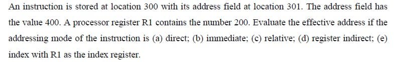 An instruction is stored at location 300 with its address field at location 301. The address field has
the value 400. A processor register R1 contains the number 200. Evaluate the effective address if the
addressing mode of the instruction is (a) direct; (b) immediate; (c) relative; (d) register indirect; (e)
index with R1 as the index register.
