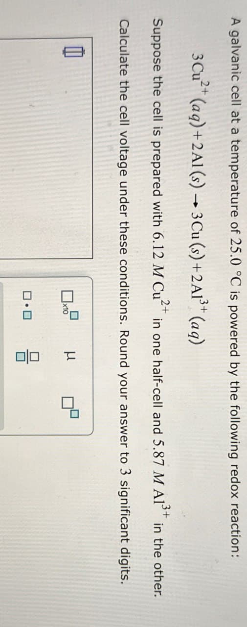 A galvanic cell at a temperature of 25.0 °C is powered by the following redox reaction:
3Cu2+ (aq)+2A1(s) 3 Cu (s)+2A13+ (aq)
Suppose the cell is prepared with 6.12 M Cu2+ in one half-cell and 5.87 M A1³3+ in the other.
Calculate the cell voltage under these conditions. Round your answer to 3 significant digits.
☐ x10
号