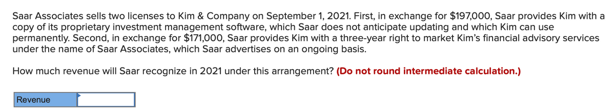 Saar Associates sells two licenses to Kim & Company on September 1, 2021. First, in exchange for $197,000, Saar provides Kim with a
copy of its proprietary investment management software, which Saar does not anticipate updating and which Kim can use
permanently. Second, in exchange for $171,000, Saar provides Kim with a three-year right to market Kim's financial advisory services
under the name of Saar Associates, which Saar advertises on an ongoing basis.
How much revenue will Saar recognize in 2021 under this arrangement? (Do not round intermediate calculation.)
Revenue