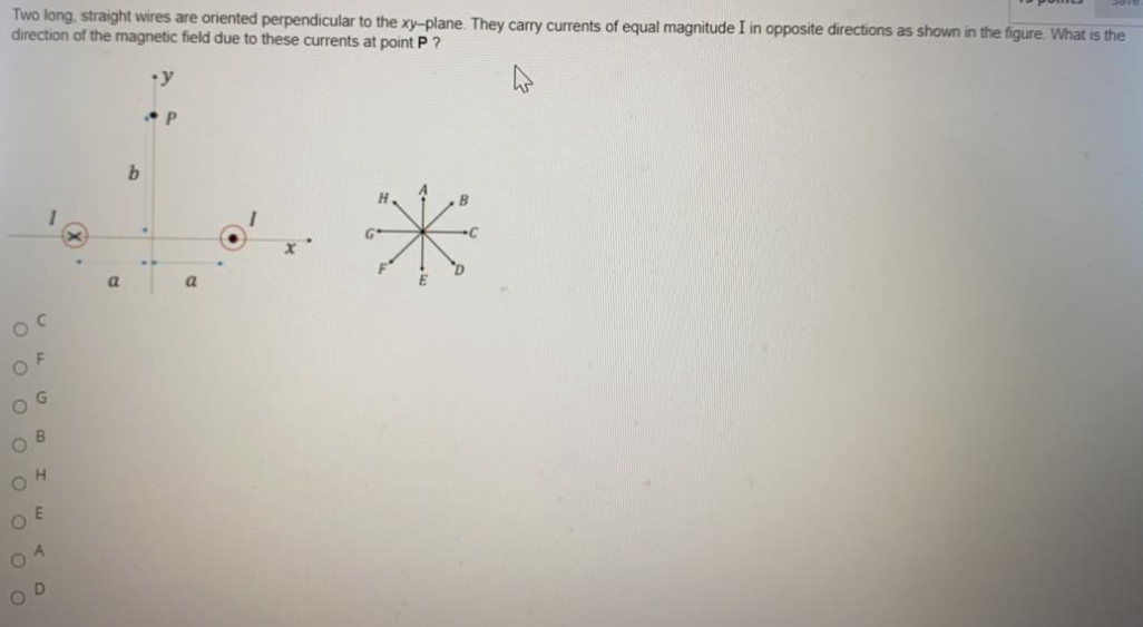 Two long, straight wires are oriented perpendicular to the xy-plane. They carry currents of equal magnitude I in opposite directions as shown in the figure. What is the
direction of the magnetic field due to these currents at point P ?
y
b.
a
OF
O G
O E
O 4
