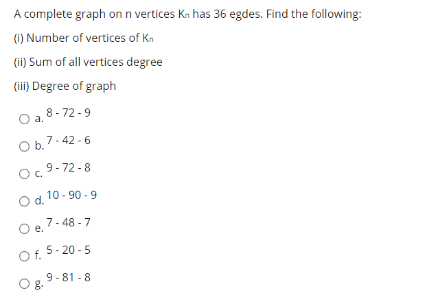 A complete graph on n vertices Kn has 36 egdes. Find the following:
(i) Number of vertices of Kn
(ii) Sum of all vertices degree
(iii) Degree of graph
8 - 72 - 9
a.
Ob 7-42 - 6
Oc.
O c. 9-72 -8
10 - 90 - 9
d.
7- 48 - 7
e.
Of.
O f. 5- 20 - 5
9 - 81 - 8
g.
