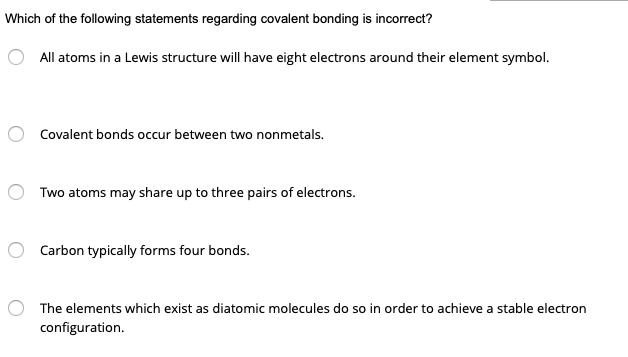 Which of the following statements regarding covalent bonding is incorrect?
All atoms in a Lewis structure will have eight electrons around their element symbol.
Covalent bonds occur between two nonmetals.
Two atoms may share up to three pairs of electrons.
Carbon typically forms four bonds.
The elements which exist as diatomic molecules do so in order to achieve a stable electron
configuration.
