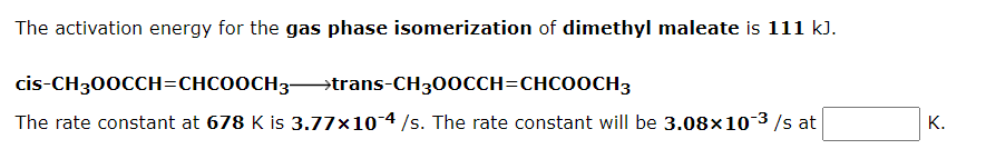 The activation energy for the gas phase isomerization of dimethyl maleate is 111 k).
cis-CH300CCH=CHCO0OCH3→trans-CH300CCH=CHCOOCH3
The rate constant at 678 K is 3.77×10 4 /s. The rate constant will be 3.08×103/s at
K.
