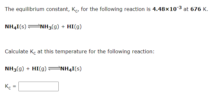 The equilibrium constant, K, for the following reaction is 4.48x10-3 at 676 K.
NH4I(s)ENH3(g) + HI(g)
Calculate Kc at this temperature for the following reaction:
NH3(g) + HI(g) NH4I(s)
Kc
