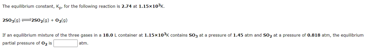 The equilibrium constant, K,, for the following reaction is 2.74 at 1.15×103K.
2503(g) 2S02(g) + 02(g)
If an equilibrium mixture of the three gases in a 18.0 L container at 1.15×103K contains S03 at a pressure of 1.45 atm and SO2 at a pressure of 0.818 atm, the equilibrium
partial pressure of 02 is
atm.
