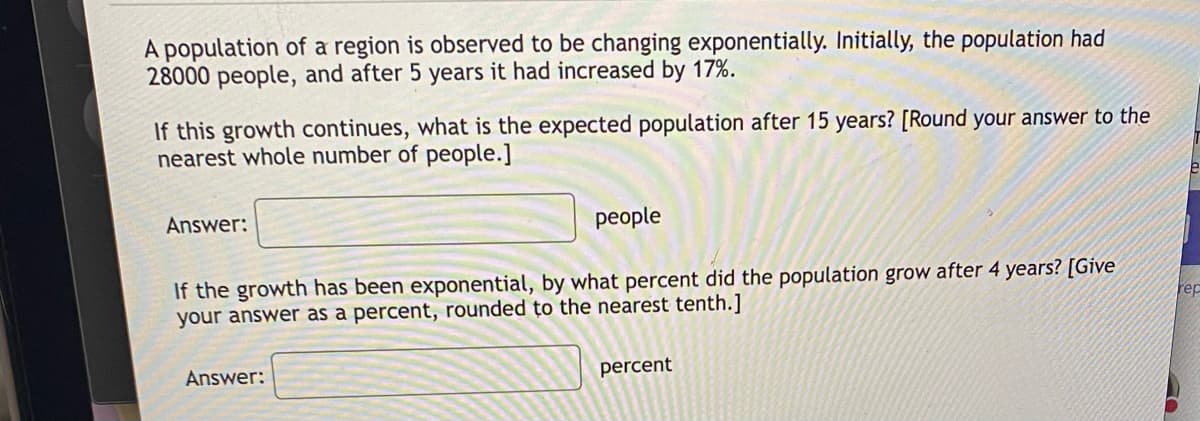 A population of a region is observed to be changing exponentially. Initially, the population had
28000 people, and after 5 years it had increased by 17%.
If this growth continues, what is the expected population after 15 years? [Round your answer to the
nearest whole number of people.]
Answer:
people
If the growth has been exponential, by what percent did the population grow after 4 years? [Give
your answer as a percent, rounded to the nearest tenth.]
rep
Answer:
percent
