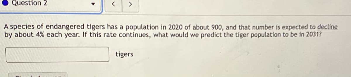 Question 2
>
A species of endangered tigers has a population in 2020 of about 900, and that number is expected to decline
by about 4% each year. If this rate continues, what would we predict the tiger population to be in 2031?
tigers
