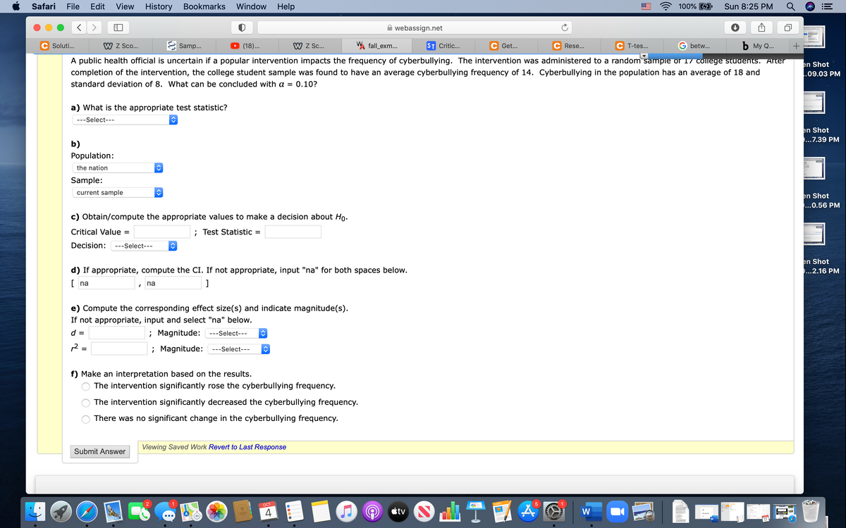 Safari
File
Edit
View
History
Bookmarks
Window
Help
100% 4A
Sun 8:25 PM
webassign.net
Soluti...
W Z Sco...
E Samp...
(18)...
W Z c.
W fall_exm...
ST Critic...
Get...
Rese...
T-tes...
betw...
ъ Му Q..
A public health official is uncertain if a popular intervention impacts the frequency of cyberbullying. The intervention was administered to a random sampie or 17 college students. Arter
en Shot
..09.03 PM
completion of the intervention, the college student sample was found to have an average cyberbullying frequency of 14. Cyberbullying in the population has an average of 18 and
standard deviation of 8. What can be concluded with a = 0.10?
a) What is the appropriate test statistic?
---Select---
en Shot
...7.39 PM
b)
Population:
the nation
Sample:
current sample
en Shot
...0.56 PM
c) Obtain/compute the appropriate values to make a decision about Ho.
Critical Value =
; Test Statistic =
Decision:
---Select---
en Shot
...2.16 PM
d) If appropriate, compute the CI. If not appropriate, input "na" for both spaces below.
[ na
na
e) Compute the corresponding effect size(s) and indicate magnitude(s).
If not appropriate, input and select "na" below.
%3D
d =
; Magnitude: ---Select---
12
; Magnitude:
---Select---
f) Make an interpretation based on the results.
The intervention significantly rose the cyberbullying frequency.
The intervention significantly decreased the cyberbullying frequency.
There was no significant change in the cyberbullying frequency.
Viewing Saved Work Revert to Last Response
Submit Answer
OCT
4
étv
W
DOCX
17
