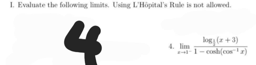 I. Evaluate the following limits. Using L'Hôpital's Rule is not allowed.
4
4. lim
log: (x+3)
1-1-cosh(cos-¹x)