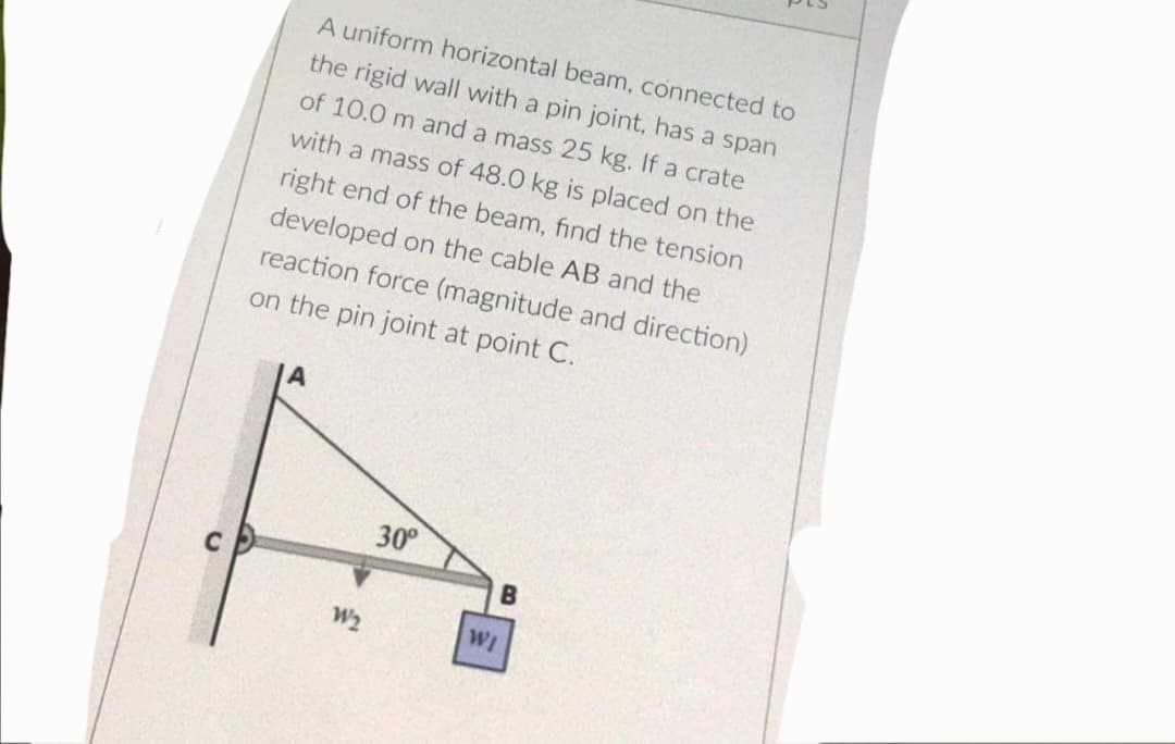 A uniform horizontal beam, connected to
the rigid wall with a pin joint, has a span
of 10.0 m and a mass 25 kg. If a crate
with a mass of 48.0 kg is placed on the
right end of the beam, find the tension
developed on the cable AB and the
reaction force (magnitude and direction)
on the pin joint at point C.
30⁰
B
W2
WI