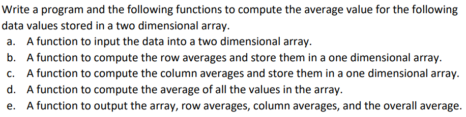 Write a program and the following functions to compute the average value for the following
data values stored in a two dimensional array.
a. A function to input the data into a two dimensional array.
b. A function to compute the row averages and store them in a one dimensional array.
A function to compute the column averages and store them in a one dimensional array.
d. A function to compute the average of all the values in the array.
A function to output the array, row averages, column averages, and the overall average.
C.
