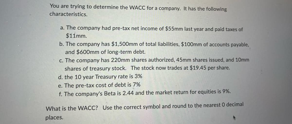 You are trying to determine the WACC for a company. It has the following
characteristics.
a. The company had pre-tax net income of $55mm last year and paid taxes of
$11mm.
b. The company has $1,500mm of total liabilities, $100mm of accounts payable,
and $600mm of long-term debt.
c. The company has 220mm shares authorized, 45mm shares issued, and 10mm
shares of treasury stock. The stock now trades at $19.45 per share.
d. the 10 year Treasury rate is 3%
e. The pre-tax cost of debt is 7%
f. The company's Beta is 2.44 and the market return for equities is 9%.
What is the WACC? Use the correct symbol and round to the nearest O decimal
places.