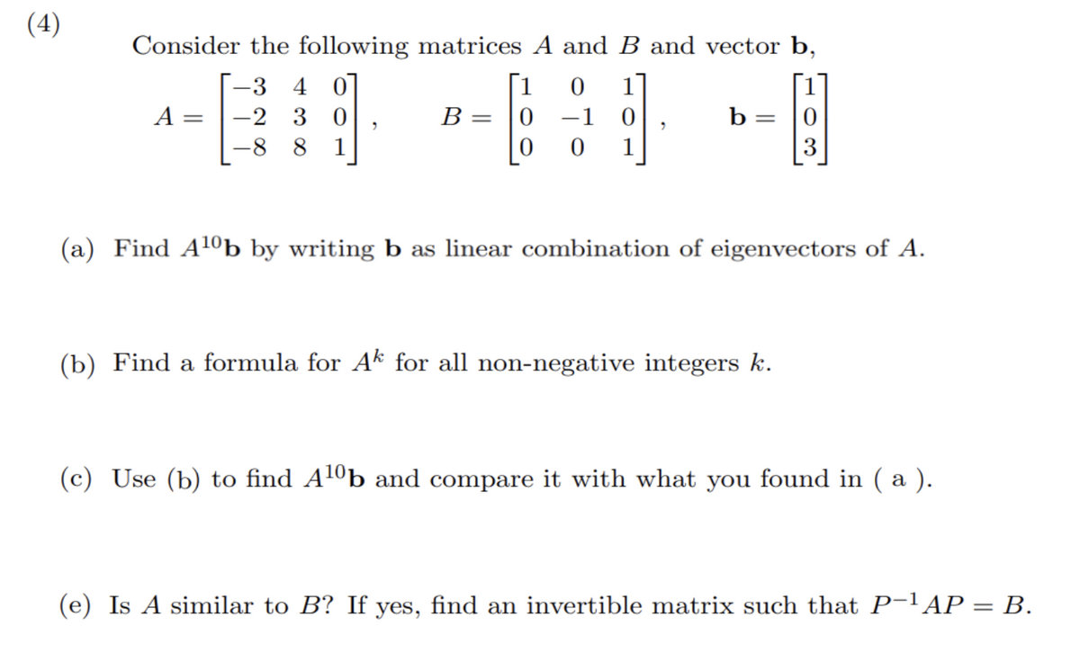 (4)
Consider the following matrices A and B and vector b,
-3 4 0
0 1
−1 0
-2 30
1
-8
8
0
A
=
1
B = 0
"
b = 0
(a) Find A¹0b by writing b as linear combination of eigenvectors of A.
(b) Find a formula for Ak for all non-negative integers k.
(c) Use (b) to find A¹0b and compare it with what you found in ( a ).
(e) Is A similar to B? If yes, find an invertible matrix such that P-¹AP = B.