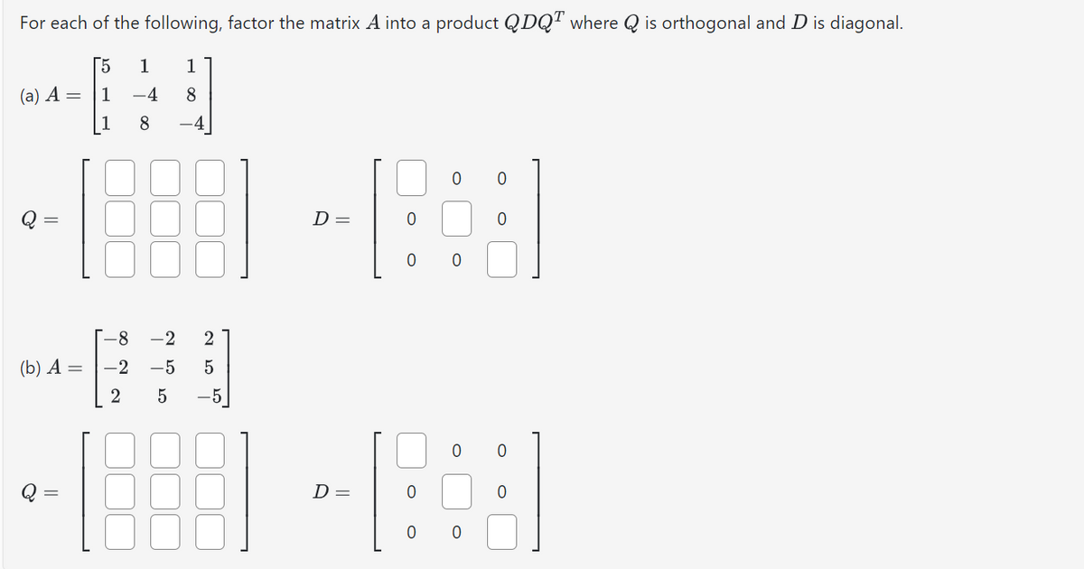 For each of the following, factor the matrix A into a product QDQ™ where Q is orthogonal and D is diagonal.
[5 1
1
1 -4 8
1
8
(a) A =
(b) A =
-8
∞
2 4 50
2
-2
-2 -5
ܬ ܗ ܕ
5
-5
D =
0
B
0
-688 - 8:3
D=
0
0 0