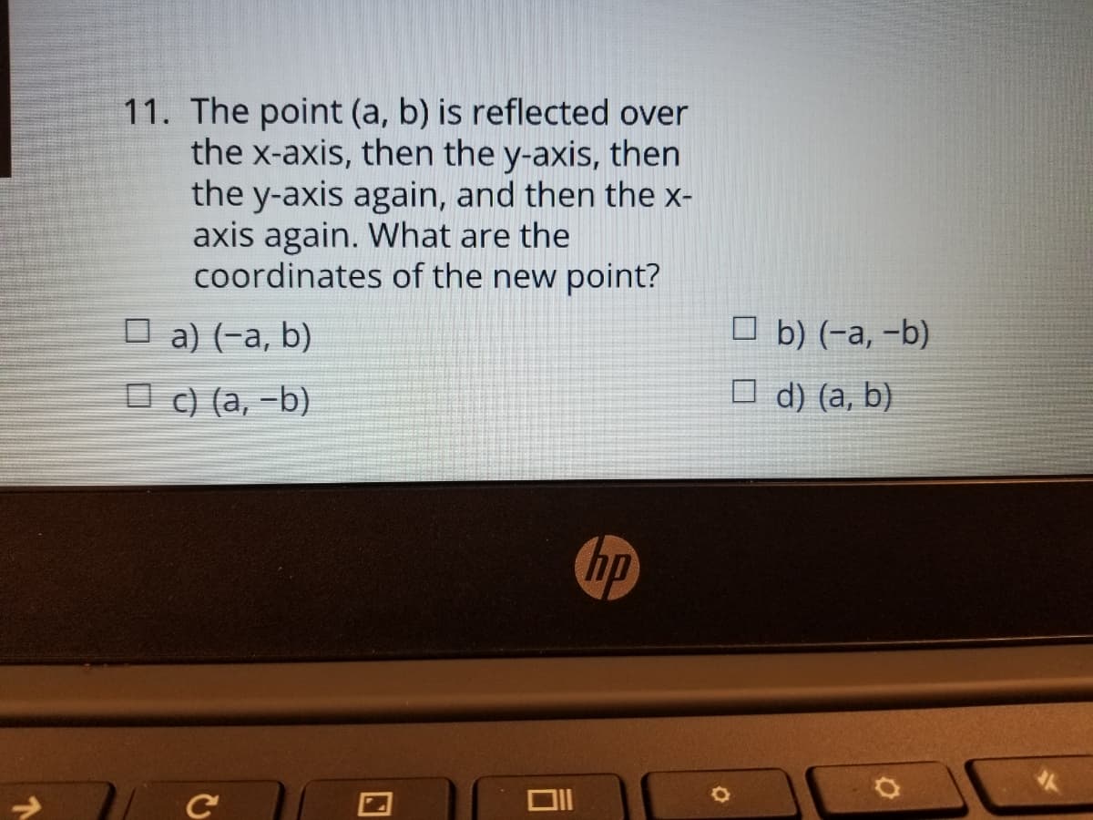 11. The point (a, b) is reflected over
the x-axis, then the y-axis, then
the y-axis again, and then the x-
axis again. What are the
coordinates of the new point?
O a) (-a, b)
O b) (-a, -b)
O c) (a, -b)
O d) (a, b)
hp
