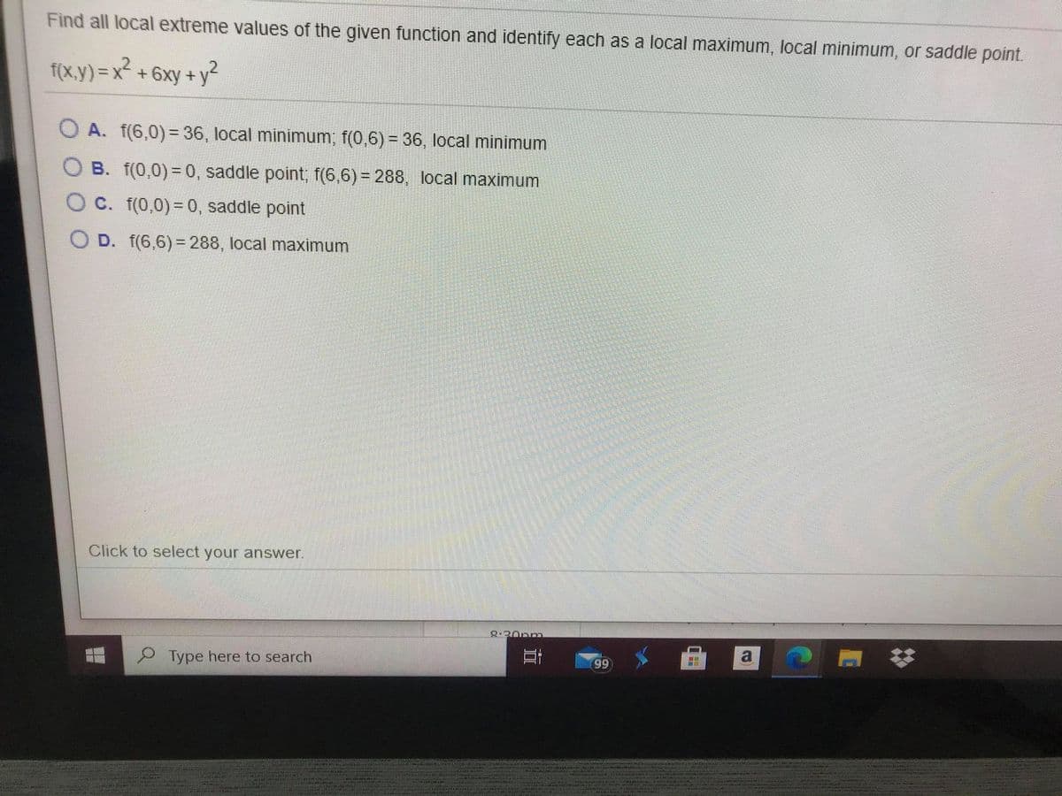Find all local extreme values of the given function and identify each as a local maximum, local minimum, or saddle point.
f(x.y) = x² + 6xy + y²
O A. f(6,0) = 36, local minimum, f(0,6) = 36, local minimum
O B. f(0,0)=0, saddle point; f(6,6)= 288, local maximum
O C. f(0,0) =0, saddle point
O D. f(6,6)= 288, local maximum
Click to select your answer.
2-20pm
a
Type here to search
