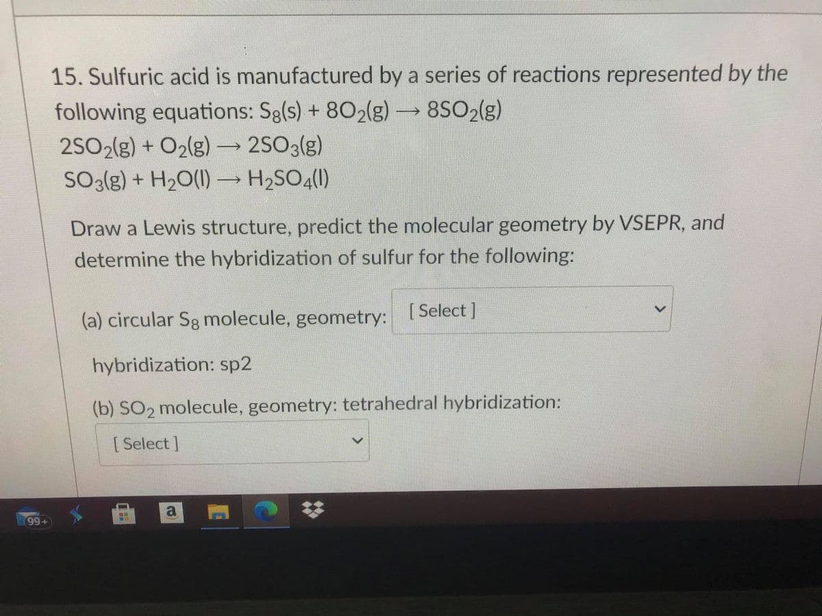 15. Sulfuric acid is manufactured by a series of reactions represented by the
following equations: Sg(s) + 802(g)
8SO2(g)
2SO2(g) + O2(g) → 2SO3(g)
H2SO4(1)
SO3(g) + H20(1)- H2SO4(0)
Draw a Lewis structure, predict the molecular geometry by VSEPR, and
determine the hybridization of sulfur for the following:
(a) circular Sg molecule, geometry: Select ]
hybridization: sp2
(b) SO2 molecule, geometry: tetrahedral hybridization:
[ Select]
a
99+
