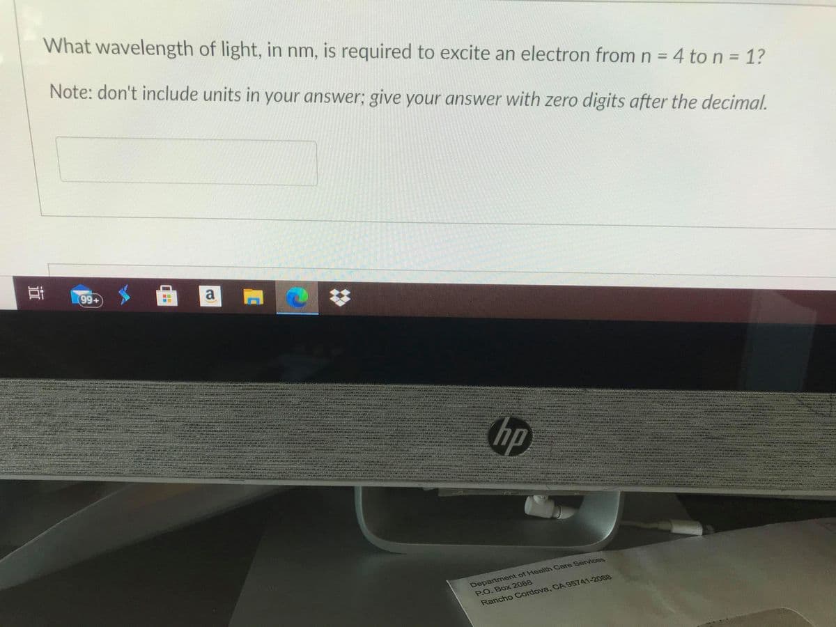 What wavelength of light, in nm, is required to excite an electron fromn = 4 to n = 1?
Note: don't include units in your answer; give your answer with zero digits after the decimal.
耳
(99+)
a
hp
Department of Health Care Services
P.O. Box 2088
Rancho Cordova, CA 95741-2088
響
