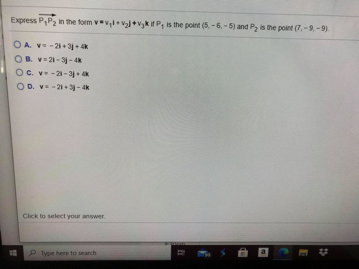 Express P,P2 in the form v = vi+V½]+V3k if P, is the point (5, -6,-5) and P2 is the point (7, - 9, - 9).
O A. V= - 21 + 3j + 4k
O B. v= 21- 3j- 4k
O C. v -21-3j + 4k
O D. v= -2i + 3j - 4k
Click to select your answer.
9 Type here to search
a
99
