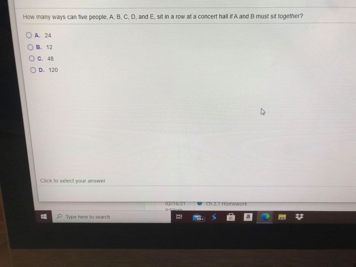 How many ways can five people, A, B, C, D, and E, sit in a row at a concert hall if A and B must sit together?
O A. 24
B. 12
C. 48
D. 120
Click to select your answer.
02/16/21
Ch 2.1 Homework
P Type here to search
99+
立
