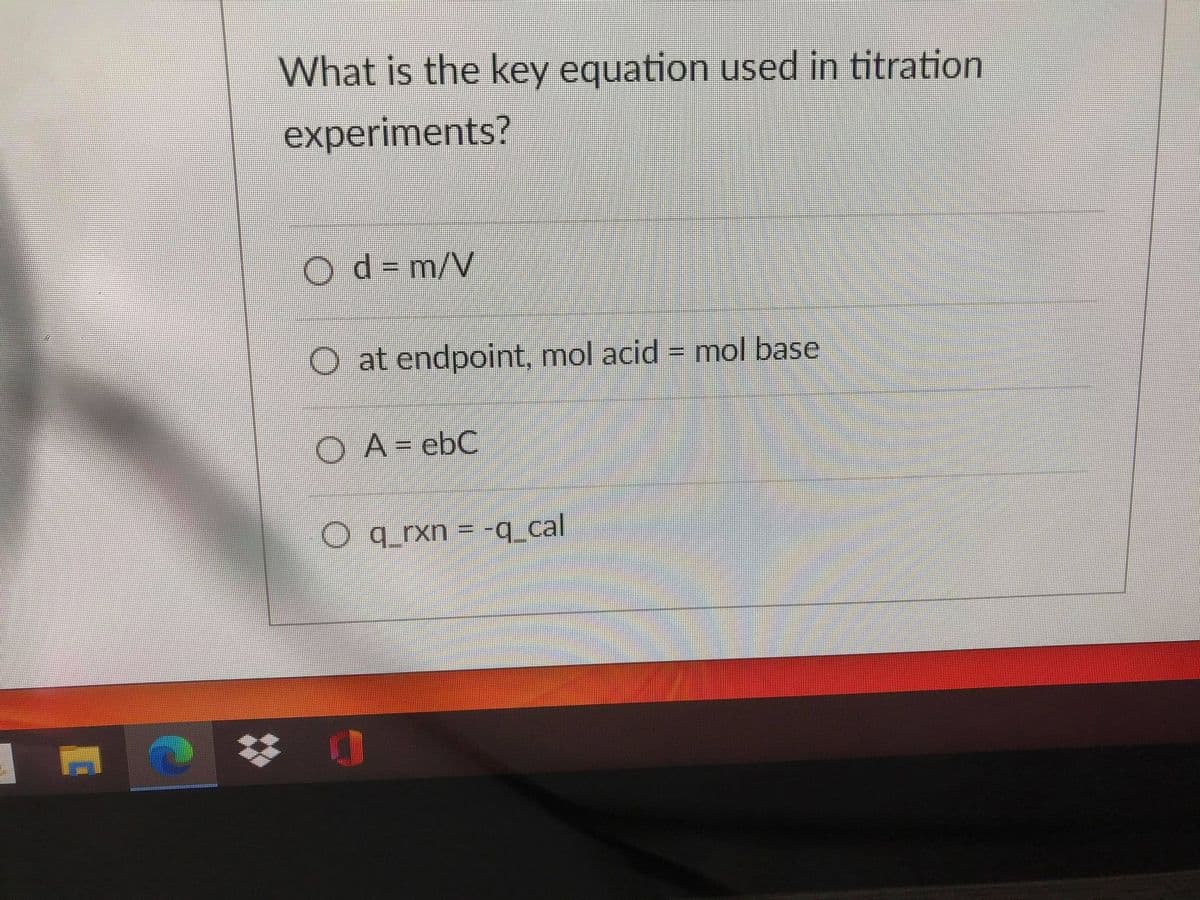 **Educational Content: Key Equation in Titration Experiments**

**Question:**
What is the key equation used in titration experiments?

**Options:**
- \[ \circ \] \[ d = \frac{m}{V} \]
- \[ \circ \] At endpoint, mol acid = mol base
- \[ \circ \] \[ A = \epsilon bC \]
- \[ \circ \] \[ q_{rxn} = -q_{cal} \]

**Explanation:**
This question helps students to identify the fundamental concepts and equations used in titration experiments. Let's break down the options to understand which one is key for titration:

1. \[ d = \frac{m}{V} \]: This equation is used to determine density, where "d" stands for density, "m" is mass, and "V" is volume. This is not specific to titration.

2. **At endpoint, mol acid = mol base**: This is the core principle of titration. At the endpoint of a titration experiment, the number of moles of acid is equal to the number of moles of base. This signifies that the amount of titrant (a standard solution) added is stoichiometrically equivalent to the amount of substance being titrated.

3. \[ A = \epsilon bC \]: This is the Beer-Lambert Law, which relates absorbance (A) to the molar absorptivity (\[ \epsilon \]), path length (b), and concentration (C). This law is used in spectrophotometry, not titration.

4. \[ q_{rxn} = -q_{cal} \]: This is used in calorimetry, stating that the heat of the reaction (\[ q_{rxn} \]) is equal to the negative of the heat absorbed by the calorimeter (\[ q_{cal} \]). This is not relevant to titration.

Given these options, the correct answer is:
\[ \circ \] At endpoint, mol acid = mol base

This statement explains the point in a titration process where the reaction is complete, and it is crucial for calculating the unknown concentration of an analyte. Understanding this principle is fundamental for accurately conducting and interpreting titration experiments in chemistry.