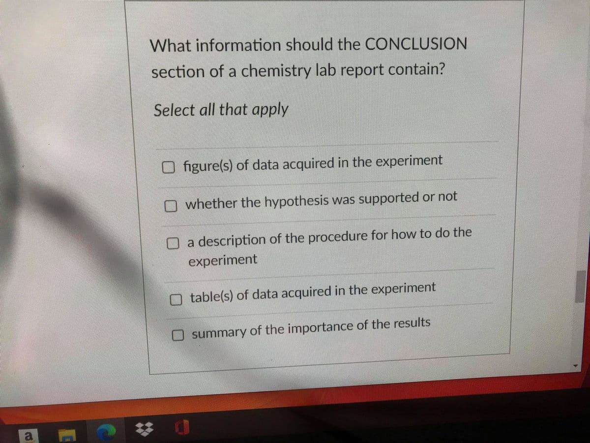 What information should the CONCLUSION
section of a chemistry lab report contain?
Select all that apply
figure(s) of data acquired in the experiment
whether the hypothesis was supported or not
a description of the procedure for how to do the
experiment
table(s) of data acquired in the experiment
O summary of the importance of the results
a
