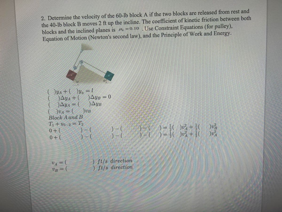 2. Determine the velocity of the 60-lb block A if the two blocks are released from rest and
the 40-lb block B moves 2 ft up the incline. The coefficient of kinetic friction between both
blocks and the inclined planes is H =0.10 .Use Constraint Equations (for pulley),
Equation of Motion (Newton's second law), and the Principle of Work and Energy.
( )ya +( )y, = l
( )Aya + ( Ayb = 0
( )Aya = (
( DUA = (
Block A andB
T1+ u1-2 = T,
0+(
0+(
AyB
UB
)-(
)- (
VA = (
VB =
) ft/s direction
) ft/s direction
