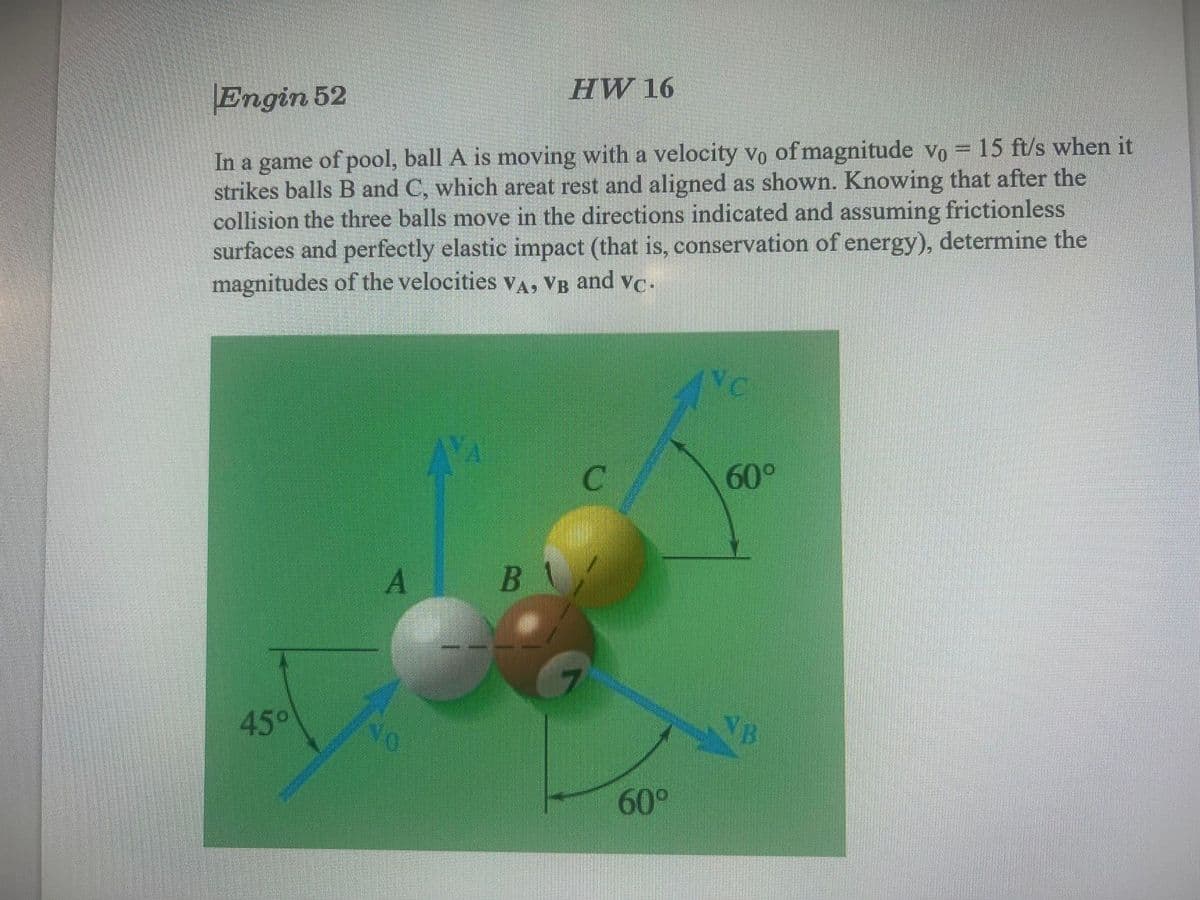 HW 16
Engin 52
In a game of pool, ball A is moving with a velocity vo of magnitude vo = 15 ft/s when it
strikes balls B and C, which areat rest and aligned as shown. Knowing that after the
collision the three balls move in the directions indicated and assuming frictionless
surfaces and perfectly elastic impact (that is, conservation of energy), determine the
magnitudes of the velocities vA, VB and vc.
NC
60°
45°
60°
