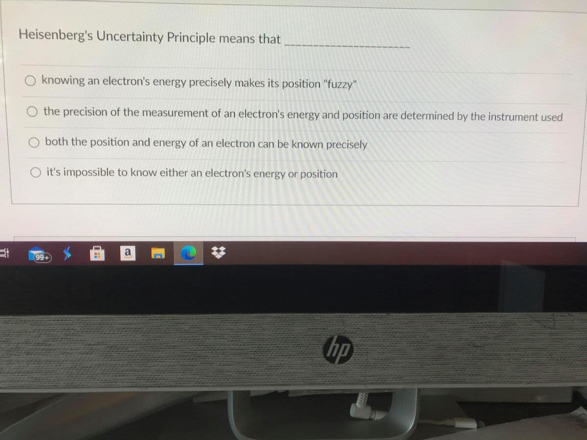 Heisenberg's Uncertainty Principle means that
-----
O knowing an electron's energy precisely makes its position "fuzzy"
O the precision of the measurement of an electron's energy and position are determined by the instrument used
O both the position and energy of an electron can be known precisely
O it's impossible to know either an electron's energy or position
a
99+
hp
