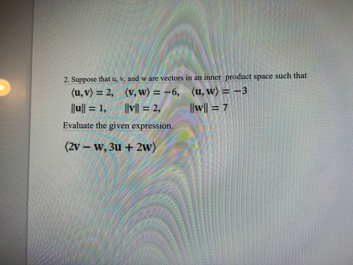 2. Suppose that u, v, and w are vectors in an inner product space such that
(u, v) = 2, (v, w) = -6, (u, w) = -3
||v|| = 2,
%3D
||u|| = 1,
||w|| = 7
Evaluate the given expression.
(2v – w, 3u + 2w)
