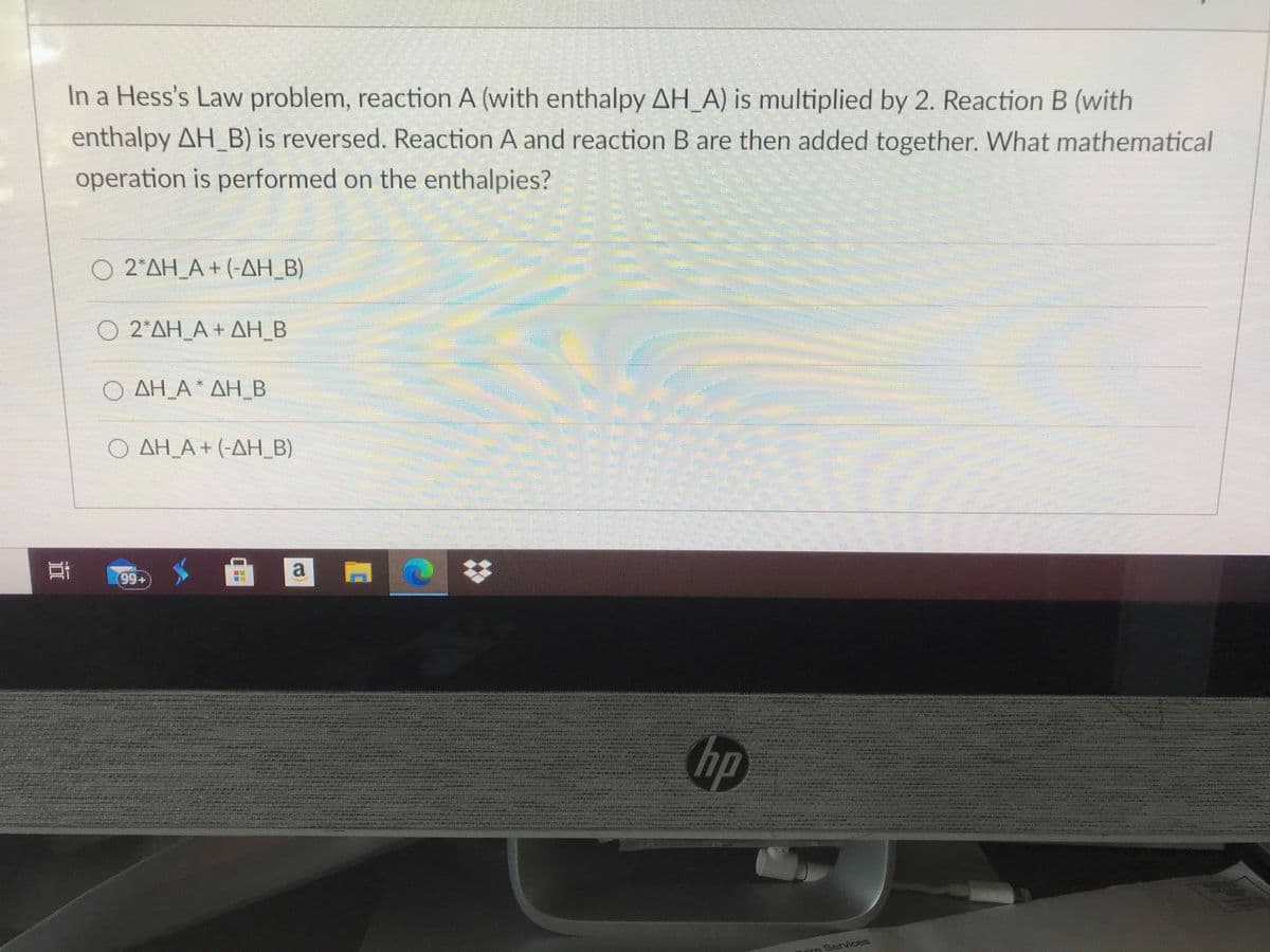 In a Hess's Law problem, reaction A (with enthalpy AH_A) is multiplied by 2. Reaction B (with
enthalpy AH_B) is reversed. Reaction A and reaction B are then added together. What mathematical
operation is performed on the enthalpies?
O 2*AH_A + (-AH_B)
Ο 2ΔΗ A+ ΔΗΒ
Ο ΔΗΑ. ΔΗΒ
Ο ΔΗΑ+ (-ΔΗ Β)
s 曲 回
%23
hp
De Services
