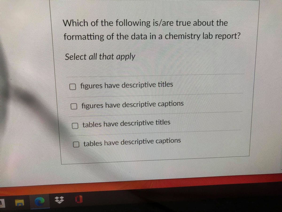 Which of the following is/are true about the
formatting of the data in a chemistry lab report?
Select all that apply
figures have descriptive titles
figures have descriptive captions
tables have descriptive titles
O tables have descriptive captions
