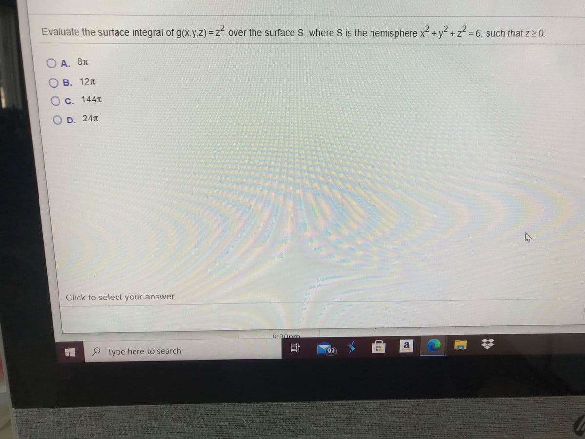 Evaluate the surface integral of g(x.y.z) = z over the surface S, where S is the hemisphere x +y +z = 6, such that z 2 0.
%3D
O A. 8T
B. 12T
O c. 144T
O D. 24T
Click to select your answer.
8.20pm
P Type here to search
99
