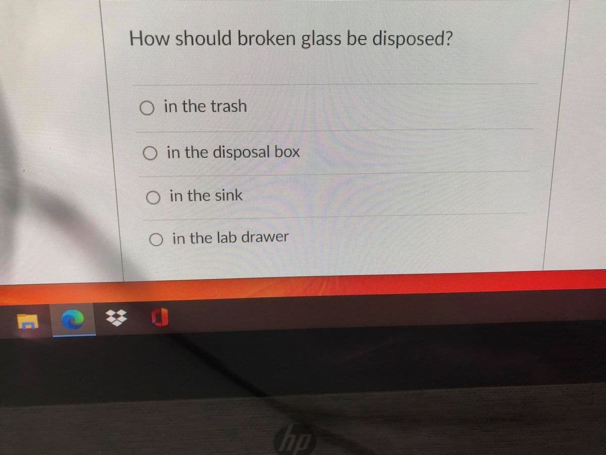 ## Proper Disposal of Broken Glass

### How should broken glass be disposed?

It's important to handle and dispose of broken glass properly to ensure safety and prevent injury. Please choose the correct method for disposing of broken glass from the options below:

- ⬜ in the trash
- ⬜ in the disposal box
- ⬜ in the sink
- ⬜ in the lab drawer

**Note:** Always use caution and wear protective gloves when handling broken glass.

---

**Explanation of Diagram:**

This image contains a multiple-choice question asking for the proper disposal method of broken glass. There are four options to choose from:
1. In the trash
2. In the disposal box
3. In the sink
4. In the lab drawer

This question is likely part of a safety quiz or educational material related to laboratory or household safety procedures. The most appropriate choice would be "in the disposal box," a specialized container designed for safely discarding sharp objects like broken glass.