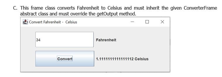 C. This frame class converts Fahrenheit to Celsius and must inherit the given ConverterFrame
abstract class and must override the getOutput method.
Convert Fahrenheit - Celsius
34
Fahrenheit
Convert
1.1111111111111112 Celsius
