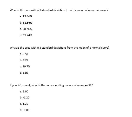 What is the area within 1 standard deviation from the mean of a normal curve?
a. 95.44%
b. 62.86%
c. 68.26%
d. 99.74%
What is the area within 3 standard deviations from the mean of a normal curve?
a. 97%
b. 95%
c. 99.7%
d. 68%
If u = 40, o = 4, what is the corresponding z-score of a raw x= 52?
a. 3.00
b. -1.20
c. 1.20
d. -3.00
