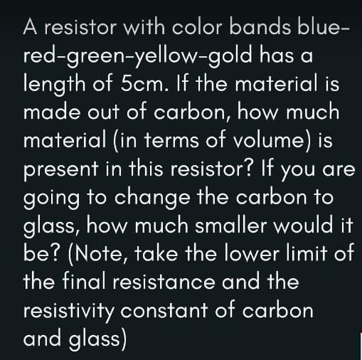 A resistor with color bands blue-
red-green-yellow-gold has a
length of 5cm. If the material is
made out of carbon, how much
material (in terms of volume) is
present in this resistor? If you are
going to change the carbon to
glass, how much smaller would it
be? (Note, take the lower limit of
the final resistance and the
resistivity constant of carbon
and glass)
